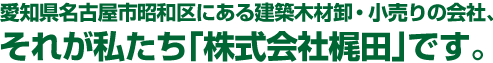 愛知県名古屋市昭和区にある建築木材卸・小売りの会社、それが私たち「株式会社　梶田」です。