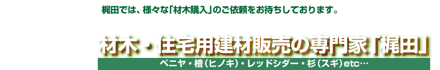 材木・住宅用建材販売の専門家「梶田」：ベニヤ・檜（ヒノキ）・レッドシダー・杉（スギ）など、梶田では、さまざまな「材木購入」のご依頼をお待ちしております。